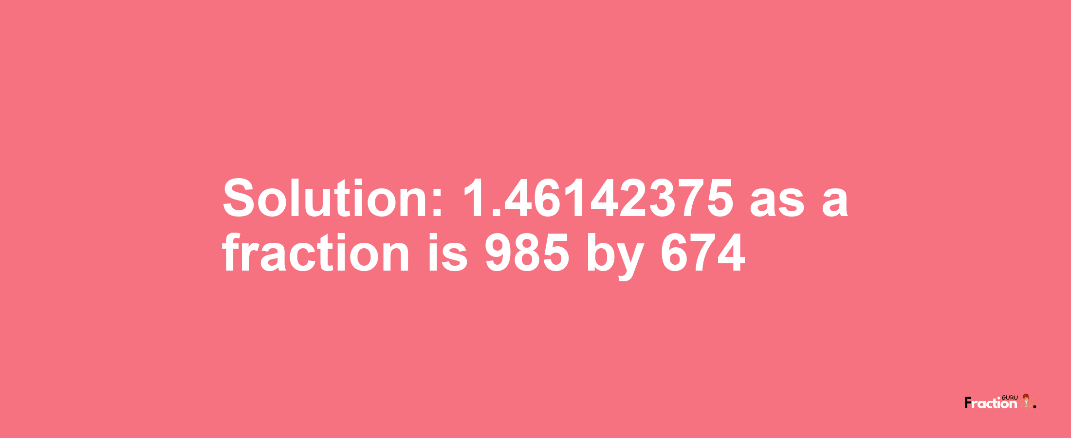 Solution:1.46142375 as a fraction is 985/674